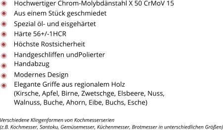 Spezial öl- und eisgehärtet Härte 56+/-1HCR Handgeschliffen undPolierter Handabzug Höchste Rostsicherheit Modernes Design Elegante Griffe aus regionalem Holz  (Kirsche, Apfel, Birne, Zwetschge, Elsbeere, Nuss, Walnuss, Buche, Ahorn, Eibe, Buchs, Esche)  Hochwertiger Chrom-Molybdänstahl X 50 CrMoV 15 Aus einem Stück geschmiedet Verschiedene Klingenformen von Kochmesserserien  (z.B. Kochmesser, Santoku, Gemüsemesser, Küchenmesser, Brotmesser in unterschiedlichen Größen)