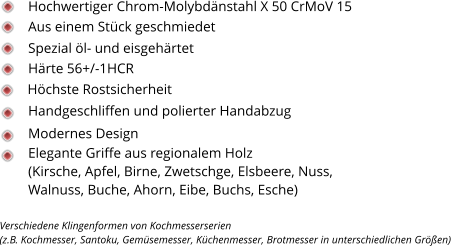 Spezial öl- und eisgehärtet Härte 56+/-1HCR Handgeschliffen und polierter Handabzug Höchste Rostsicherheit Modernes Design Elegante Griffe aus regionalem Holz  (Kirsche, Apfel, Birne, Zwetschge, Elsbeere, Nuss, Walnuss, Buche, Ahorn, Eibe, Buchs, Esche)  Hochwertiger Chrom-Molybdänstahl X 50 CrMoV 15 Aus einem Stück geschmiedet Verschiedene Klingenformen von Kochmesserserien  (z.B. Kochmesser, Santoku, Gemüsemesser, Küchenmesser, Brotmesser in unterschiedlichen Größen)